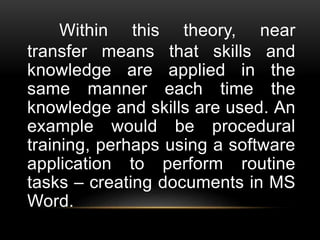 Within this theory, near
transfer means that skills and
knowledge are applied in the
same manner each time the
knowledge and skills are used. An
example would be procedural
training, perhaps using a software
application to perform routine
tasks – creating documents in MS
Word.
 