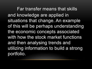 Far transfer means that skills
and knowledge are applied in
situations that change. An example
of this will be perhaps understanding
the economic concepts associated
with how the stock market functions
and then analysing trends and
utilizing information to build a strong
portfolio.
 