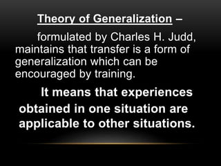 It means that experiences
obtained in one situation are
applicable to other situations.
Theory of Generalization –
formulated by Charles H. Judd,
maintains that transfer is a form of
generalization which can be
encouraged by training.
 