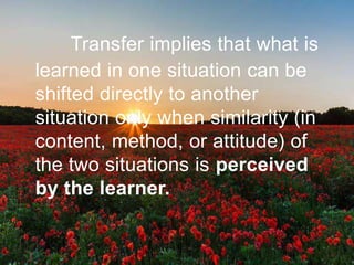 Transfer implies that what is
learned in one situation can be
shifted directly to another
situation only when similarity (in
content, method, or attitude) of
the two situations is perceived
by the learner.
 
