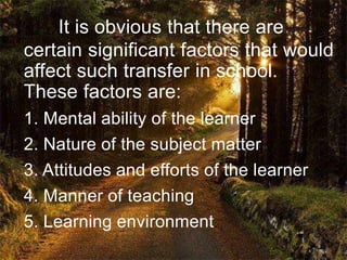 It is obvious that there are
certain significant factors that would
affect such transfer in school.
These factors are:
1. Mental ability of the learner
2. Nature of the subject matter
3. Attitudes and efforts of the learner
4. Manner of teaching
5. Learning environment
 