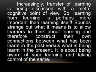 Increasingly, transfer of learning
is being discussed with a meta-
cognitive point of view. So, learning
from learning is perhaps more
important than learning itself! Sounds
strange but what it means is to allow
learners to think about learning and
therefore construct their own
connections between what has been
learnt in the past versus what is being
learnt in the present. It is about being
aware of your learning and taking
control of the same.
 
