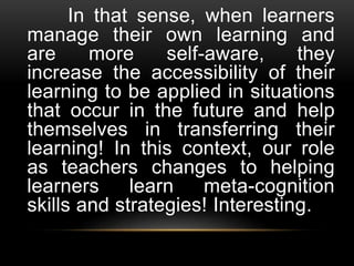 In that sense, when learners
manage their own learning and
are more self-aware, they
increase the accessibility of their
learning to be applied in situations
that occur in the future and help
themselves in transferring their
learning! In this context, our role
as teachers changes to helping
learners learn meta-cognition
skills and strategies! Interesting.
 