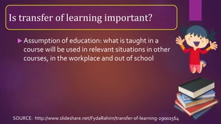  Assumption of education: what is taught in a
course will be used in relevant situations in other
courses, in the workplace and out of school
Is transfer of learning important?
SOURCE: http://www.slideshare.net/FydaRahim/transfer-of-learning-29002564
 