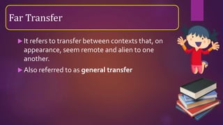  It refers to transfer between contexts that, on
appearance, seem remote and alien to one
another.
 Also referred to as general transfer
Far Transfer
 
