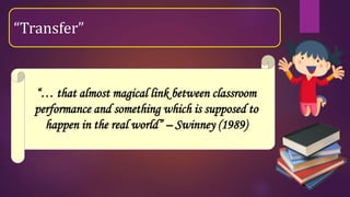 “… that almost magical link between classroom
performance and something which is supposed to
happen in the real world” – Swinney (1989)
“Transfer”
 