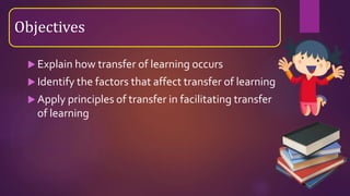  Explain how transfer of learning occurs
 Identify the factors that affect transfer of learning
 Apply principles of transfer in facilitating transfer
of learning
Objectives
 
