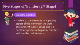  It refers to the attempts to apply any
aspect of the learning in the work
environment (Laker, 1990), and is a
necessary precursor to partial transfer
and transfer maintenance.
Five Stages of Transfer (2nd Stage)
Transfer Initiation
 