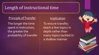 Length of instructional time
The longer the time
spent in instruction,
the greater the
probability of transfer
To ensure transfer,
teach a few topics in
depth rather than
many topics tackled in
a shallow manner
Principle ofTransfer Implication
 