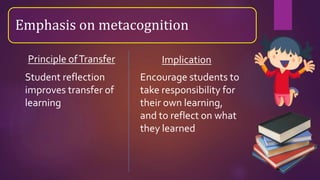 Emphasis on metacognition
Student reflection
improves transfer of
learning
Encourage students to
take responsibility for
their own learning,
and to reflect on what
they learned
Principle ofTransfer Implication
 