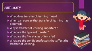  What does transfer of learning mean?
 When can you say that transfer of learning has
occurred?
 Why is transfer of learning important?
 What are the types of transfer?
 What are the five stages of transfer?
 What are the conditions/factors that affect the
transfer of learning?
Summary
 