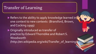  Refers to the ability to apply knowledge learned in
one context to new contexts (Bransford, Brown,
and Cocking 1999)
 Originally introduced as transfer of
practice by EdwardThorndike and Robert S.
Woodworth
(http://en.wikipedia.org/wiki/Transfer_of_learning)
Transfer of Learning
 