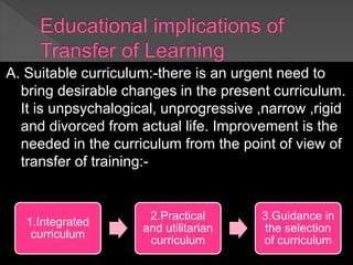 A. Suitable curriculum:-there is an urgent need to
bring desirable changes in the present curriculum.
It is unpsychalogical, unprogressive ,narrow ,rigid
and divorced from actual life. Improvement is the
needed in the curriculum from the point of view of
transfer of training:-
1.Integrated
curriculum
2.Practical
and utilitarian
curriculum
3.Guidance in
the selection
of curriculum
 