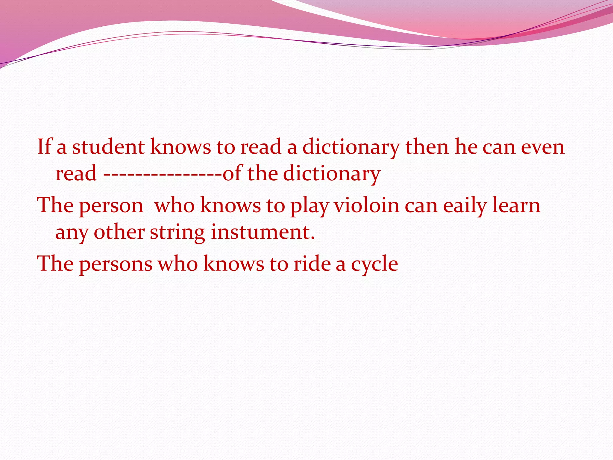 If a student knows to read a dictionary then he can even
read ---------------of the dictionary
The person who knows to play violoin can eaily learn
any other string instument.
The persons who knows to ride a cycle
 
