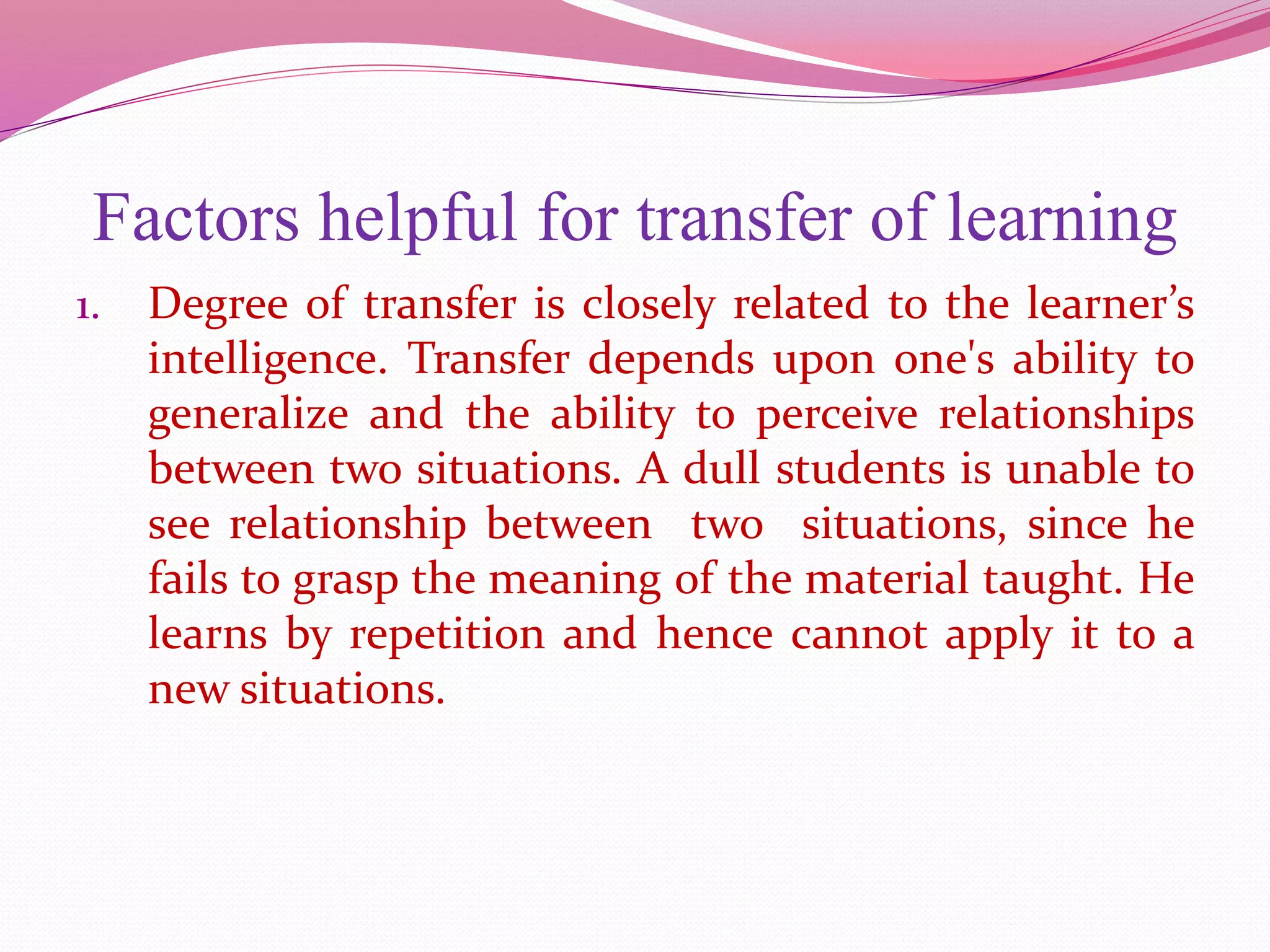 Factors helpful for transfer of learning
1. Degree of transfer is closely related to the learner’s
intelligence. Transfer depends upon one's ability to
generalize and the ability to perceive relationships
between two situations. A dull students is unable to
see relationship between two situations, since he
fails to grasp the meaning of the material taught. He
learns by repetition and hence cannot apply it to a
new situations.
 