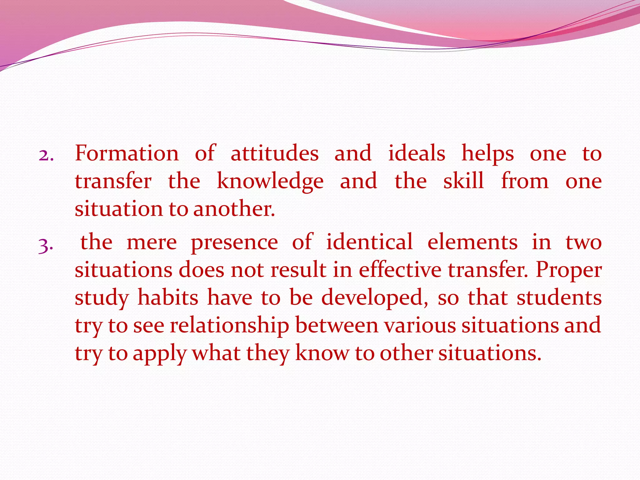 2. Formation of attitudes and ideals helps one to
transfer the knowledge and the skill from one
situation to another.
3. the mere presence of identical elements in two
situations does not result in effective transfer. Proper
study habits have to be developed, so that students
try to see relationship between various situations and
try to apply what they know to other situations.
 