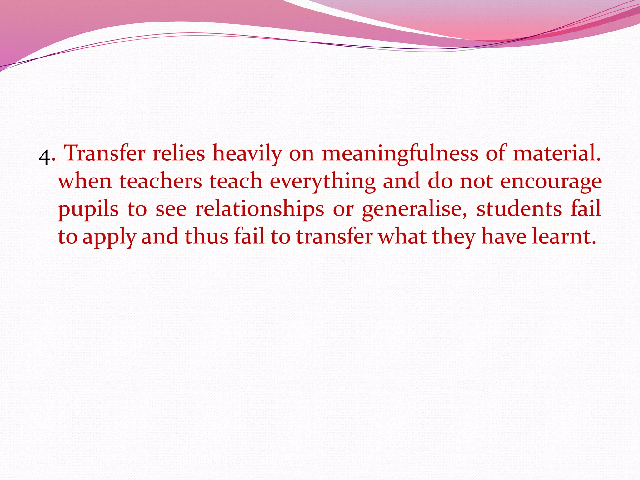 4. Transfer relies heavily on meaningfulness of material.
when teachers teach everything and do not encourage
pupils to see relationships or generalise, students fail
to apply and thus fail to transfer what they have learnt.
 