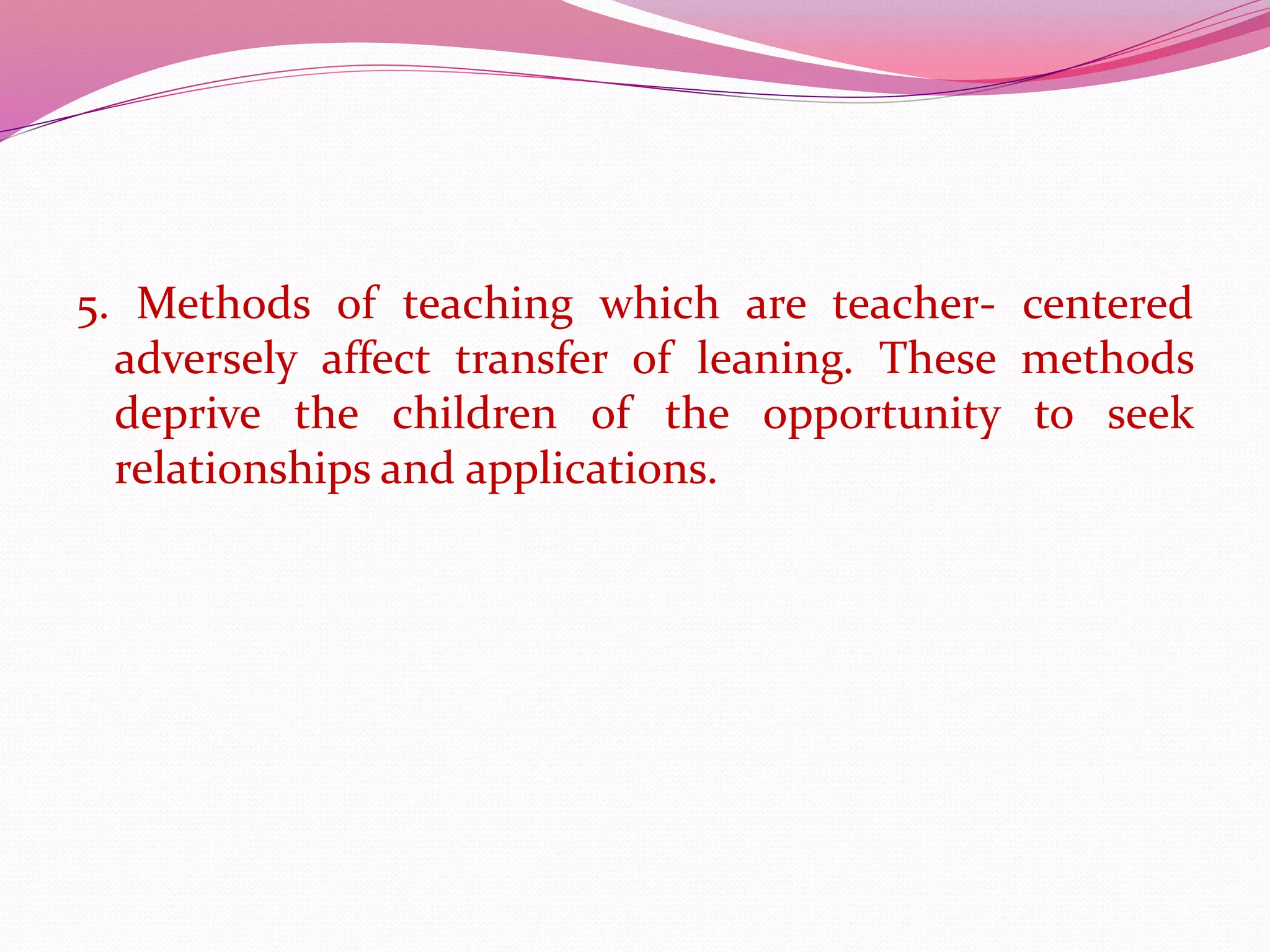 5. Methods of teaching which are teacher- centered
adversely affect transfer of leaning. These methods
deprive the children of the opportunity to seek
relationships and applications.
 