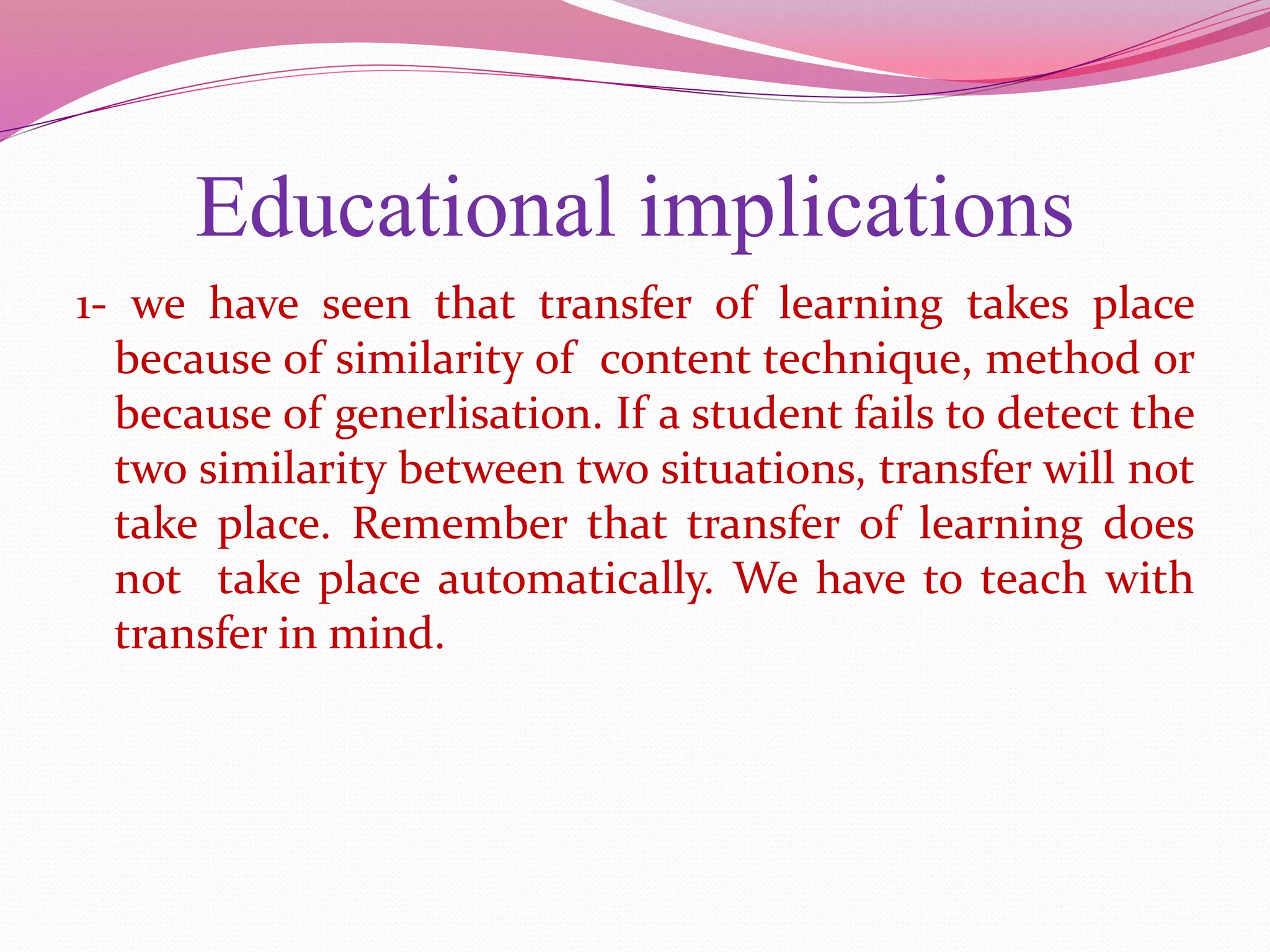 Educational implications
1- we have seen that transfer of learning takes place
because of similarity of content technique, method or
because of generlisation. If a student fails to detect the
two similarity between two situations, transfer will not
take place. Remember that transfer of learning does
not take place automatically. We have to teach with
transfer in mind.
 