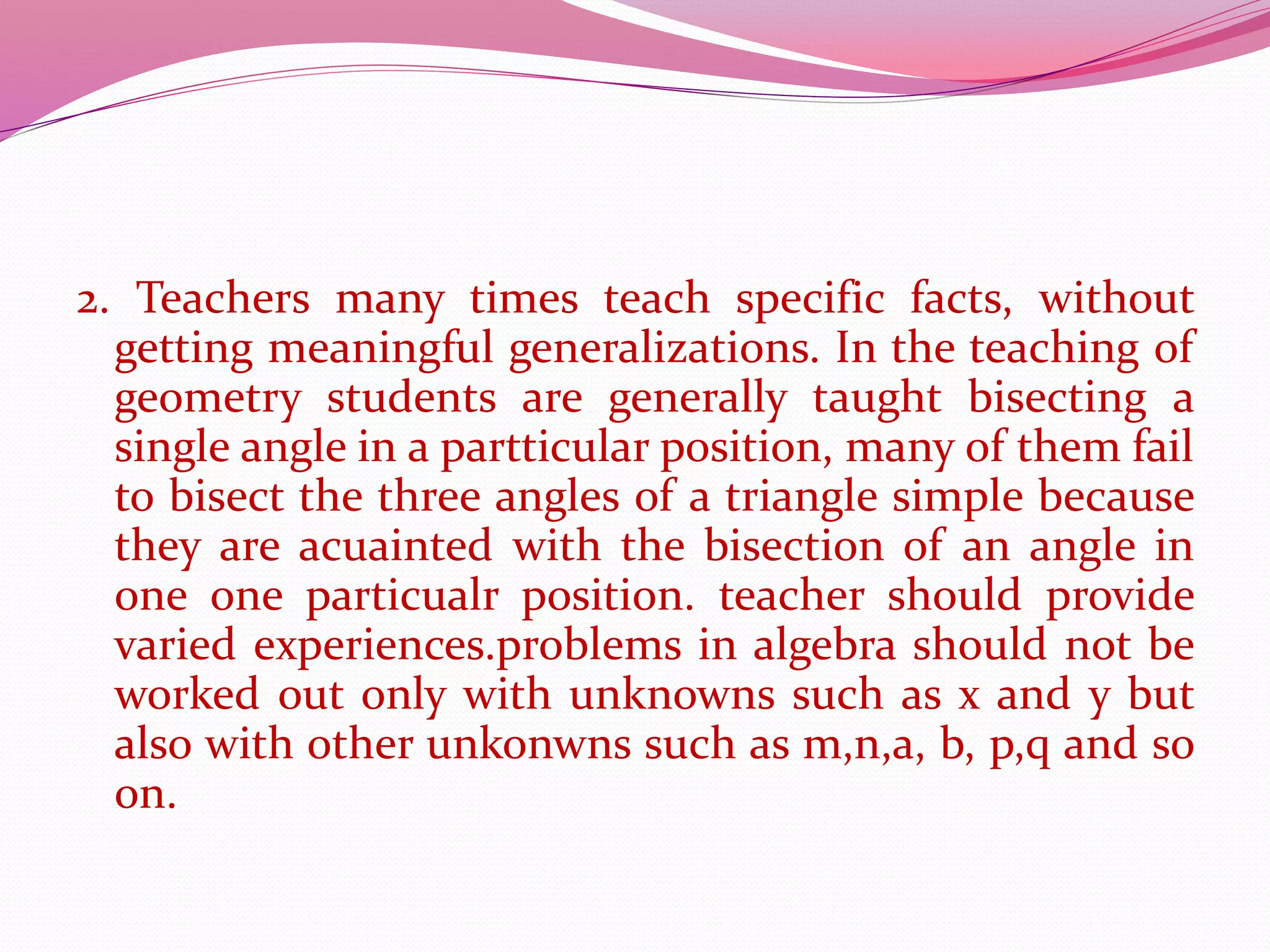 2. Teachers many times teach specific facts, without
getting meaningful generalizations. In the teaching of
geometry students are generally taught bisecting a
single angle in a partticular position, many of them fail
to bisect the three angles of a triangle simple because
they are acuainted with the bisection of an angle in
one one particualr position. teacher should provide
varied experiences.problems in algebra should not be
worked out only with unknowns such as x and y but
also with other unkonwns such as m,n,a, b, p,q and so
on.
 