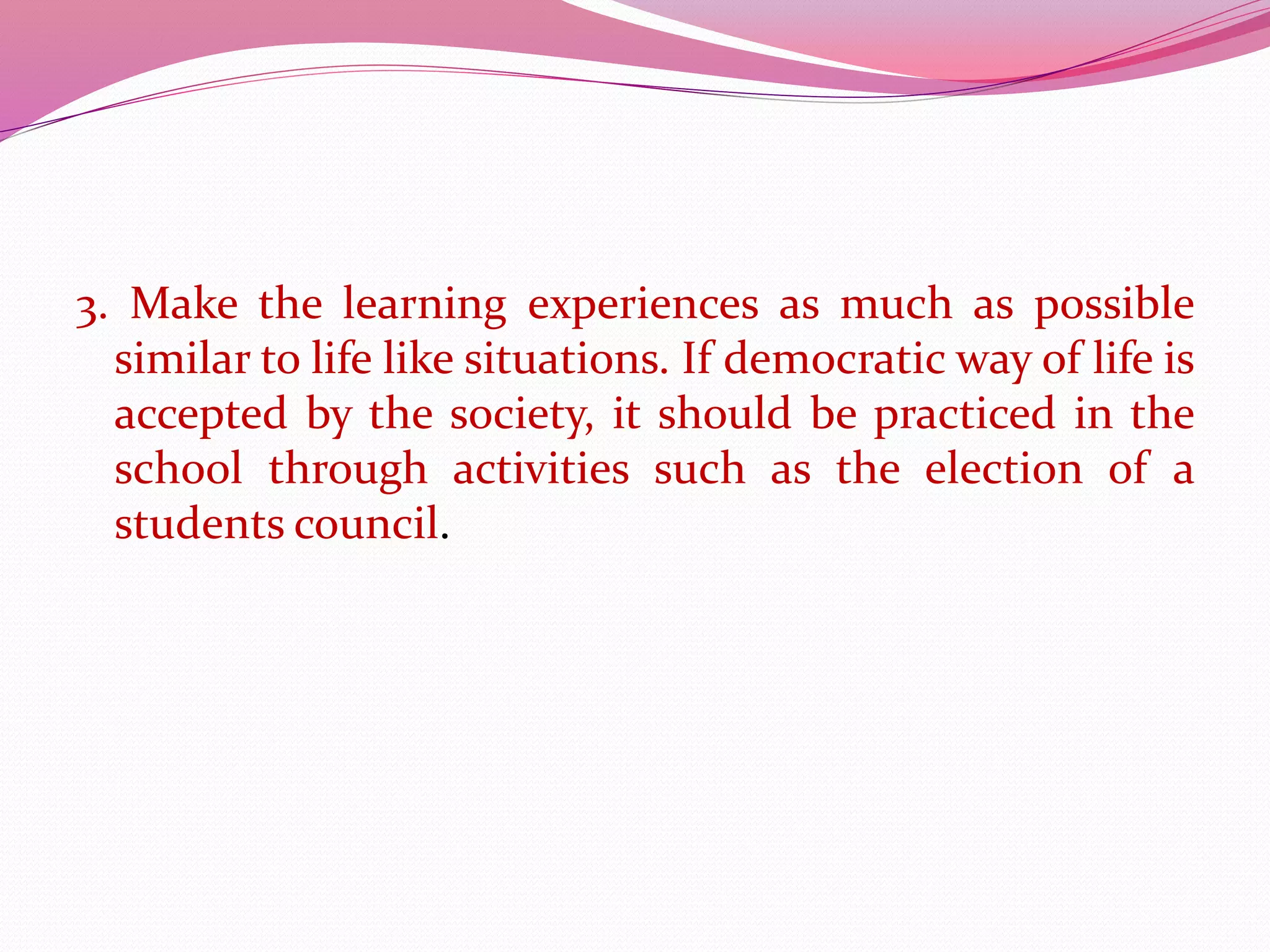 3. Make the learning experiences as much as possible
similar to life like situations. If democratic way of life is
accepted by the society, it should be practiced in the
school through activities such as the election of a
students council.
 