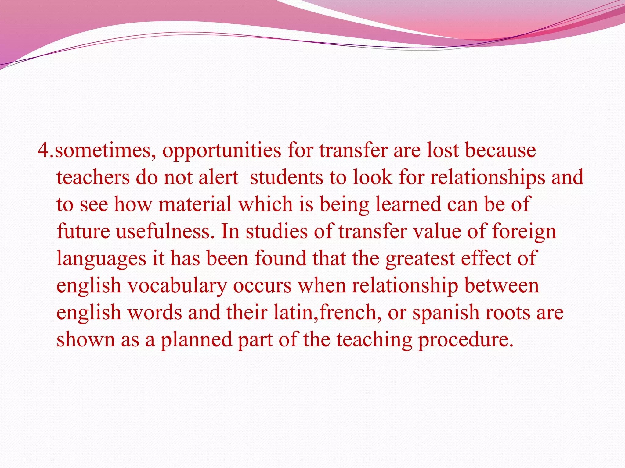 4.sometimes, opportunities for transfer are lost because
teachers do not alert students to look for relationships and
to see how material which is being learned can be of
future usefulness. In studies of transfer value of foreign
languages it has been found that the greatest effect of
english vocabulary occurs when relationship between
english words and their latin,french, or spanish roots are
shown as a planned part of the teaching procedure.
 