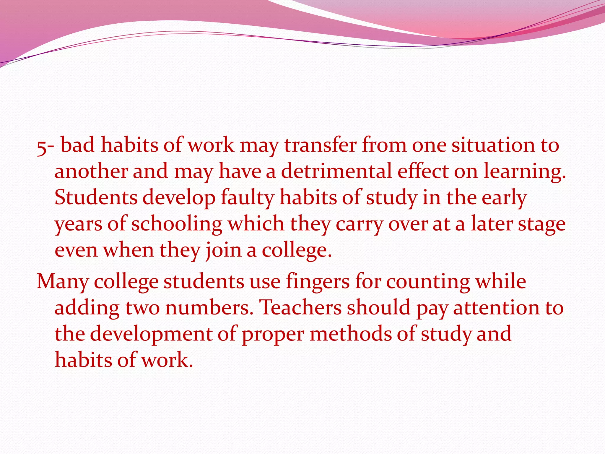 5- bad habits of work may transfer from one situation to
another and may have a detrimental effect on learning.
Students develop faulty habits of study in the early
years of schooling which they carry over at a later stage
even when they join a college.
Many college students use fingers for counting while
adding two numbers. Teachers should pay attention to
the development of proper methods of study and
habits of work.
 