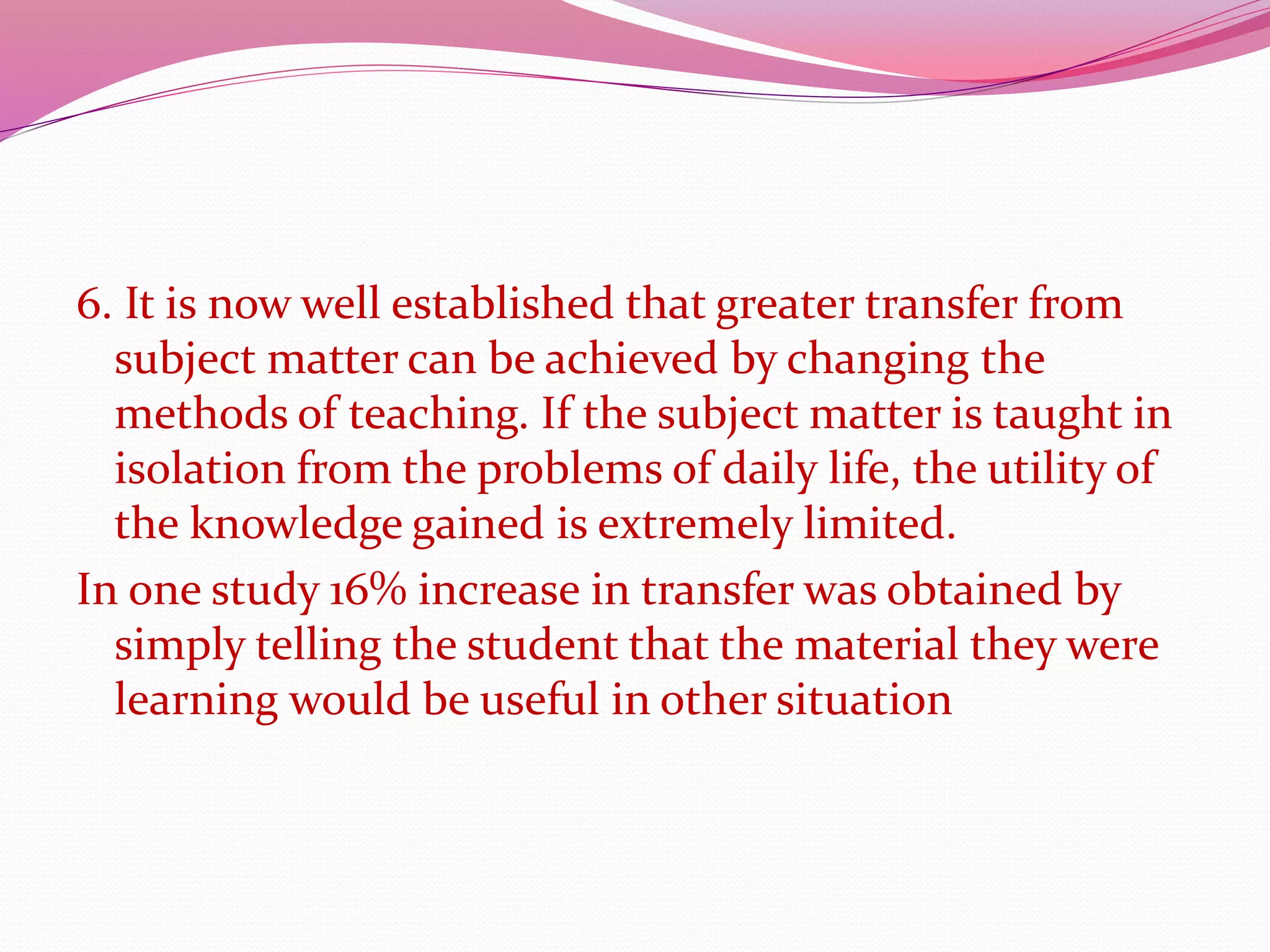 6. It is now well established that greater transfer from
subject matter can be achieved by changing the
methods of teaching. If the subject matter is taught in
isolation from the problems of daily life, the utility of
the knowledge gained is extremely limited.
In one study 16% increase in transfer was obtained by
simply telling the student that the material they were
learning would be useful in other situation
 