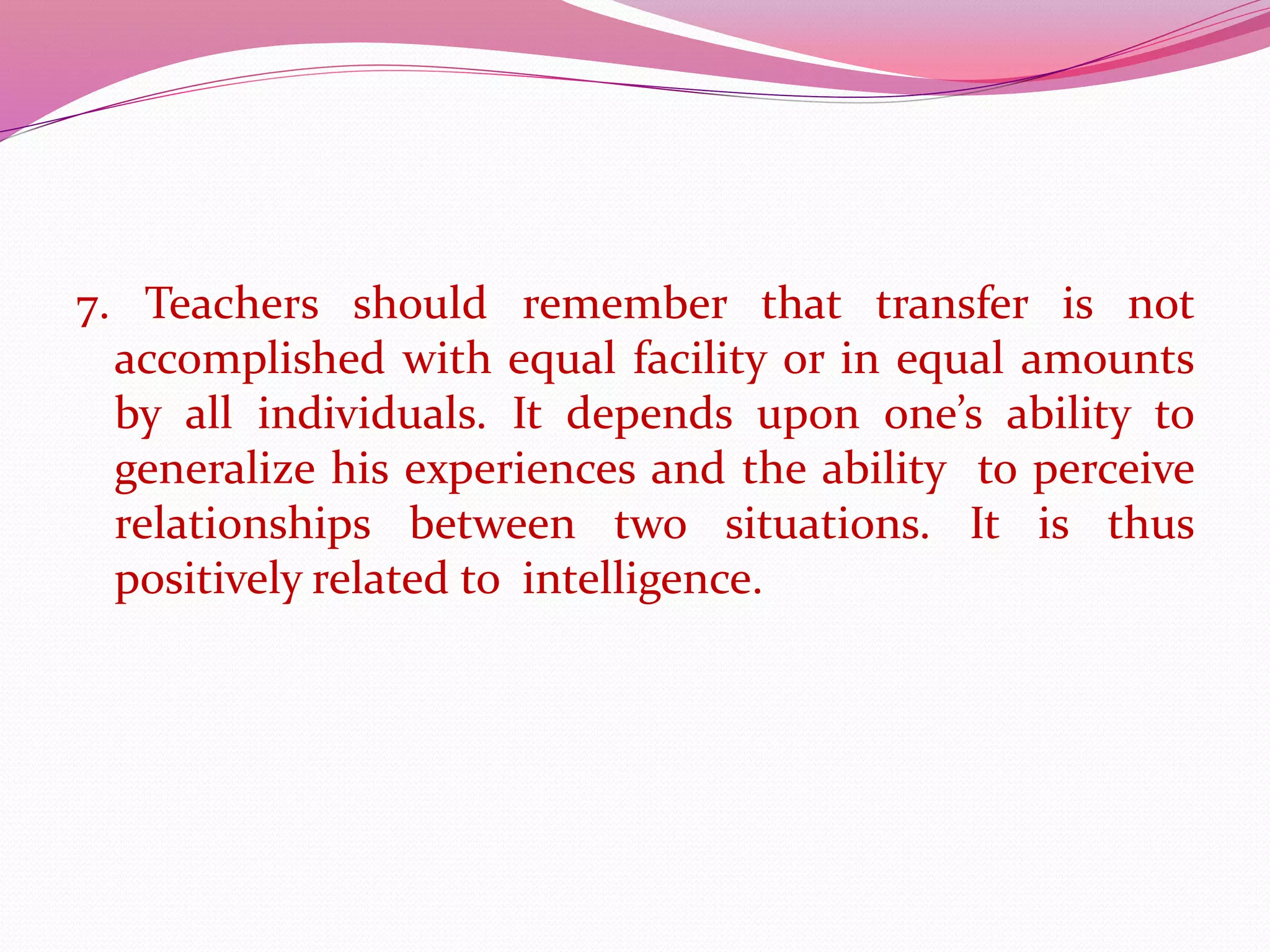 7. Teachers should remember that transfer is not
accomplished with equal facility or in equal amounts
by all individuals. It depends upon one’s ability to
generalize his experiences and the ability to perceive
relationships between two situations. It is thus
positively related to intelligence.
 