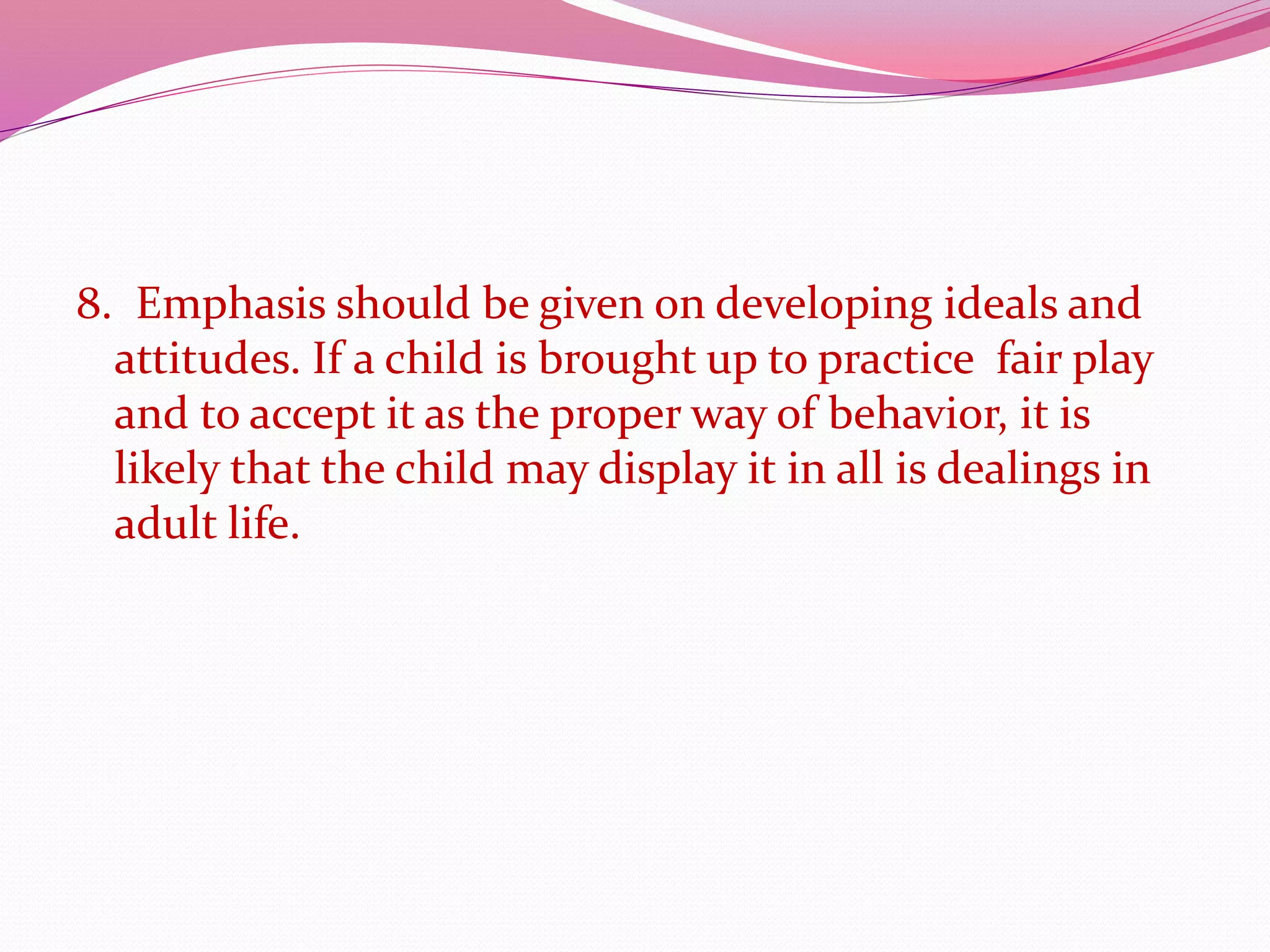 8. Emphasis should be given on developing ideals and
attitudes. If a child is brought up to practice fair play
and to accept it as the proper way of behavior, it is
likely that the child may display it in all is dealings in
adult life.
 