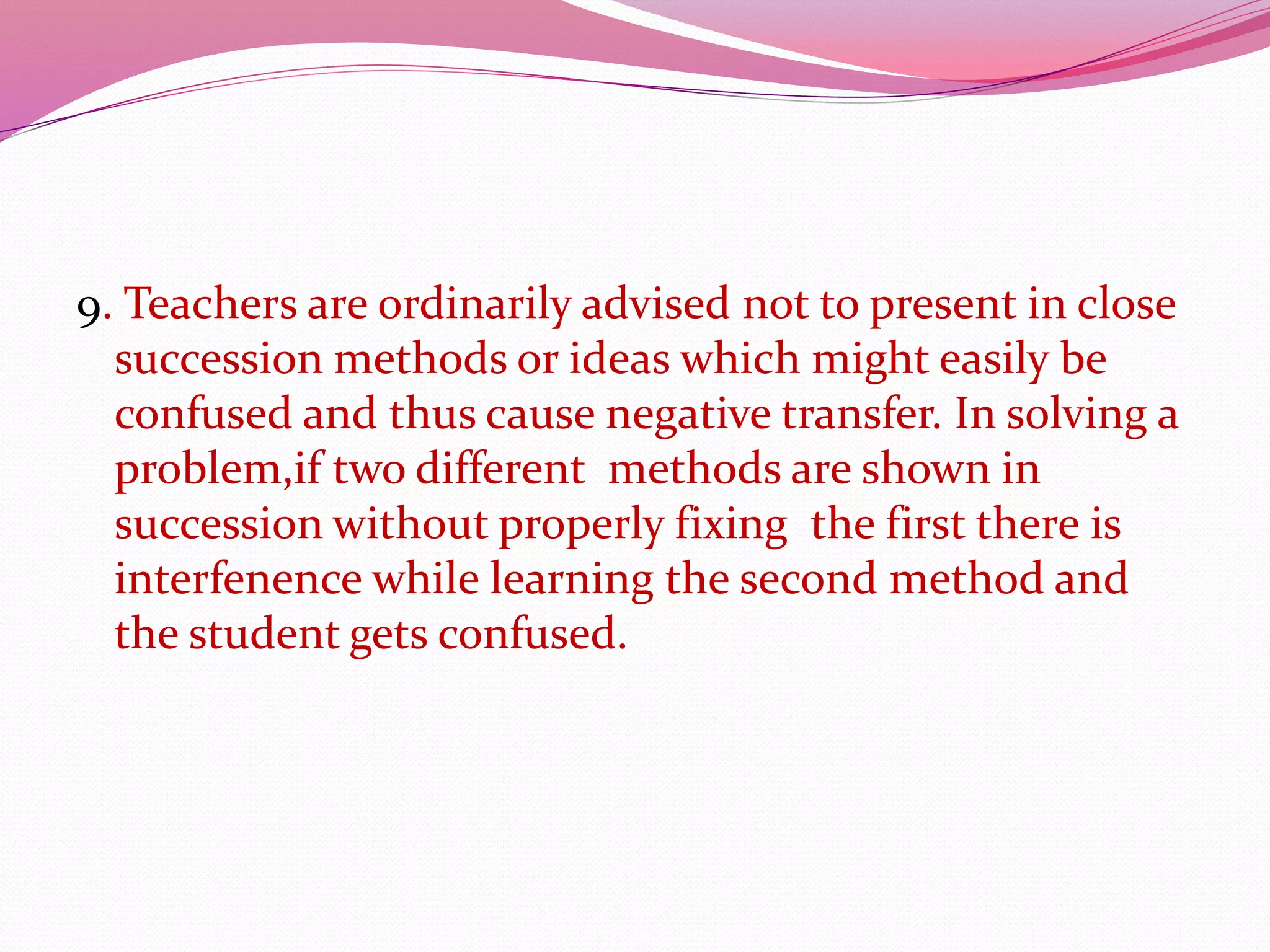 9. Teachers are ordinarily advised not to present in close
succession methods or ideas which might easily be
confused and thus cause negative transfer. In solving a
problem,if two different methods are shown in
succession without properly fixing the first there is
interfenence while learning the second method and
the student gets confused.
 