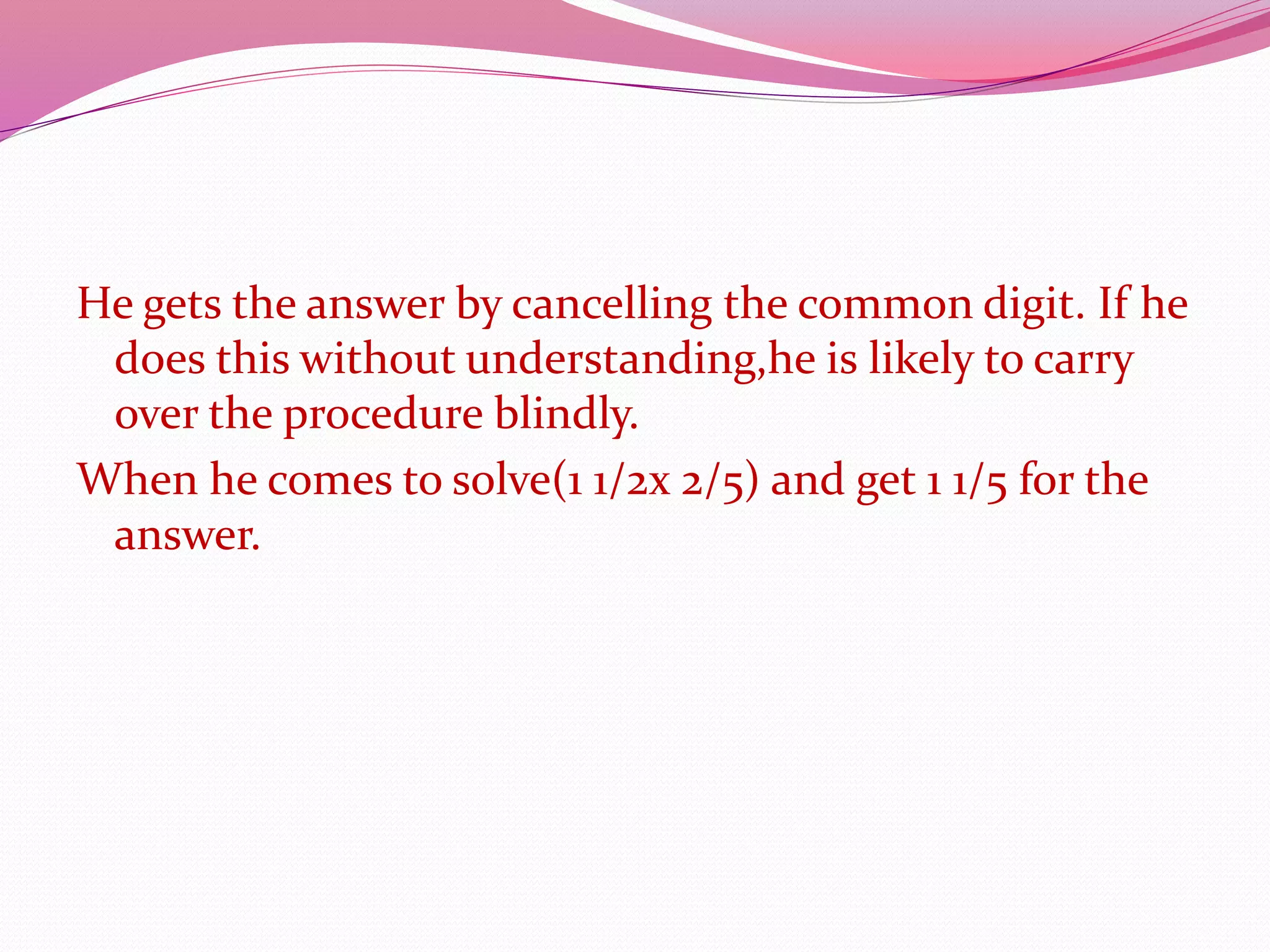 He gets the answer by cancelling the common digit. If he
does this without understanding,he is likely to carry
over the procedure blindly.
When he comes to solve(1 1/2x 2/5) and get 1 1/5 for the
answer.
 