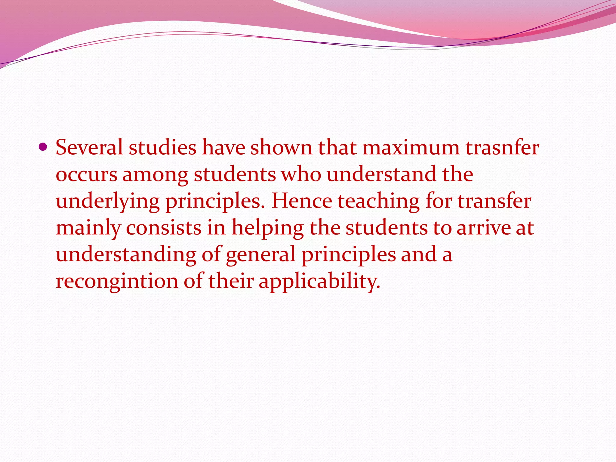  Several studies have shown that maximum trasnfer
occurs among students who understand the
underlying principles. Hence teaching for transfer
mainly consists in helping the students to arrive at
understanding of general principles and a
recongintion of their applicability.
 