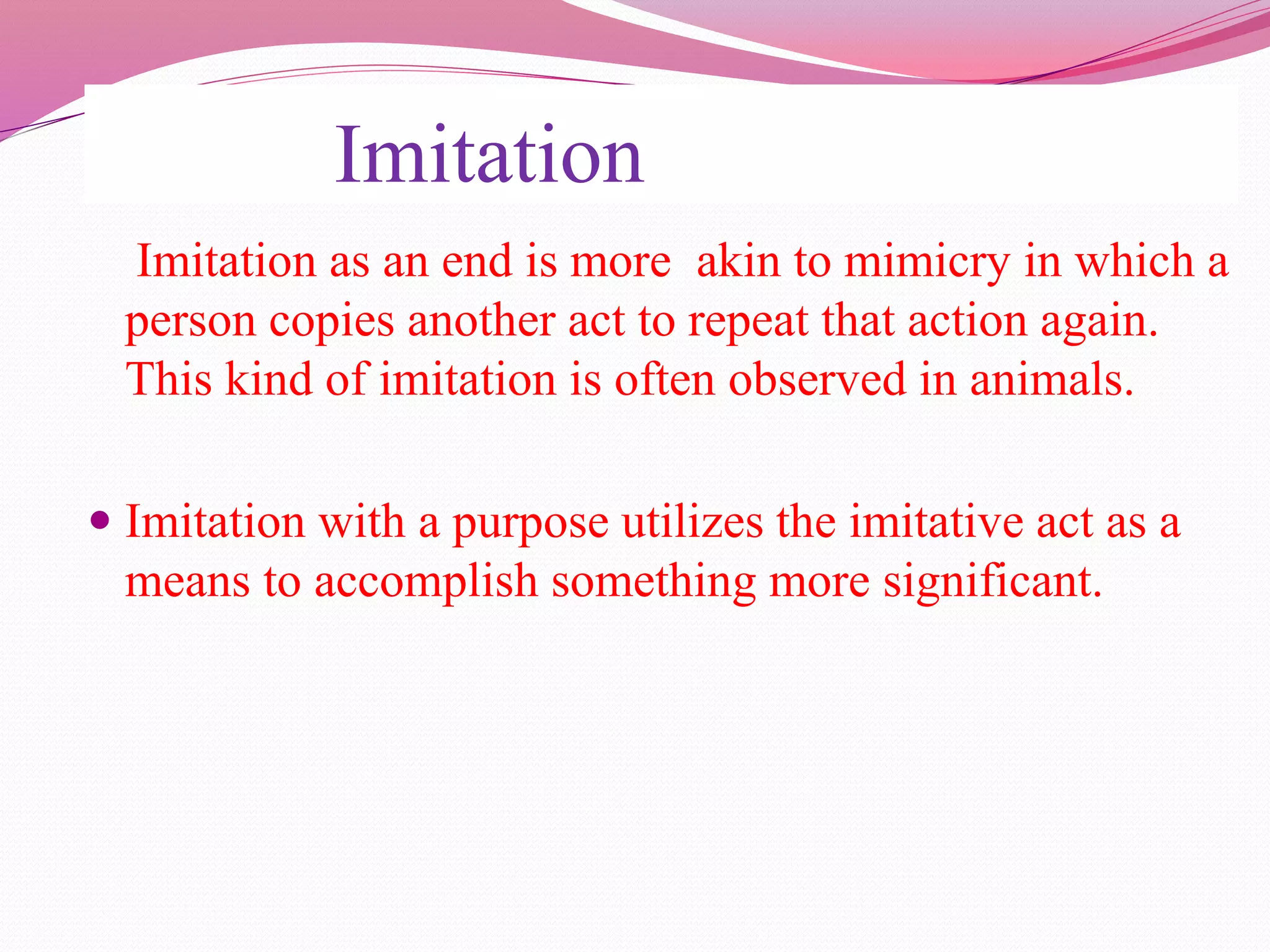 Imitation
Imitation as an end is more akin to mimicry in which a
person copies another act to repeat that action again.
This kind of imitation is often observed in animals.
 Imitation with a purpose utilizes the imitative act as a
means to accomplish something more significant.
 