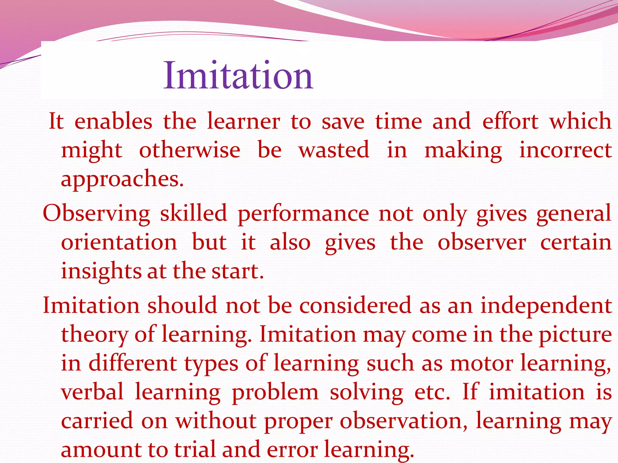 Imitation
It enables the learner to save time and effort which
might otherwise be wasted in making incorrect
approaches.
Observing skilled performance not only gives general
orientation but it also gives the observer certain
insights at the start.
Imitation should not be considered as an independent
theory of learning. Imitation may come in the picture
in different types of learning such as motor learning,
verbal learning problem solving etc. If imitation is
carried on without proper observation, learning may
amount to trial and error learning.
 