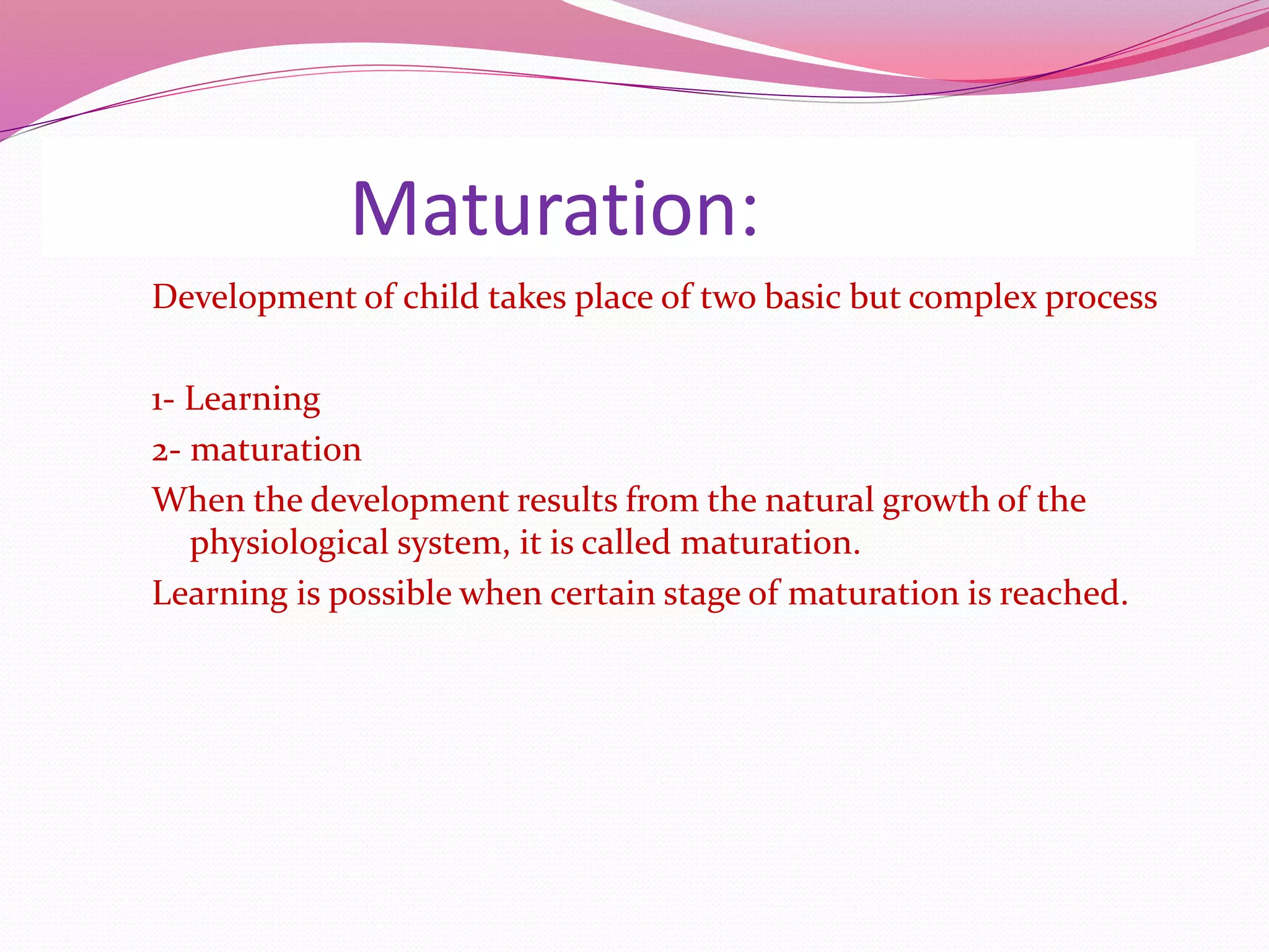 Maturation:
Development of child takes place of two basic but complex process
1- Learning
2- maturation
When the development results from the natural growth of the
physiological system, it is called maturation.
Learning is possible when certain stage of maturation is reached.
 