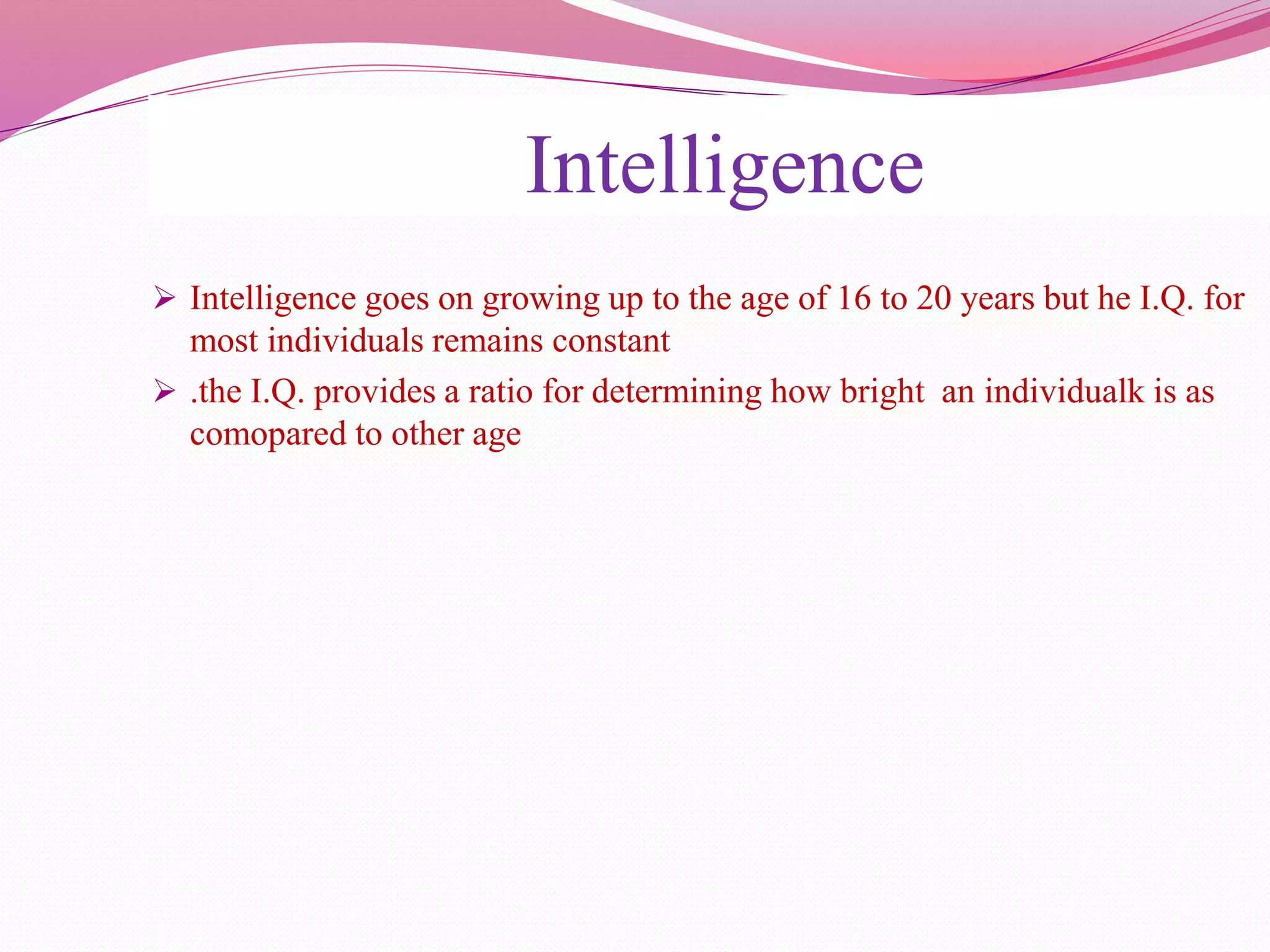 Intelligence
 Intelligence goes on growing up to the age of 16 to 20 years but he I.Q. for
most individuals remains constant
 .the I.Q. provides a ratio for determining how bright an individualk is as
comopared to other age
 