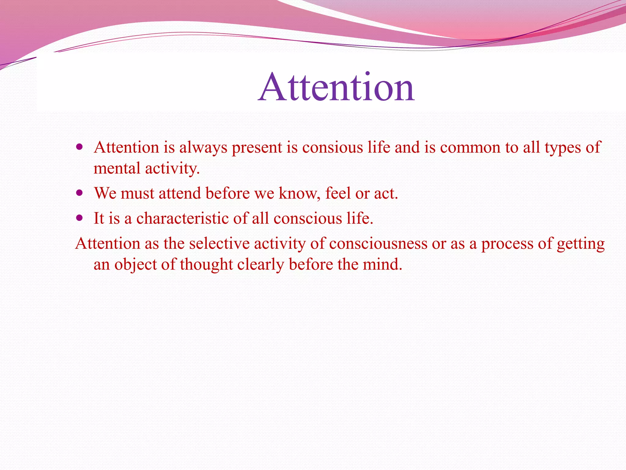 Attention
 Attention is always present is consious life and is common to all types of
mental activity.
 We must attend before we know, feel or act.
 It is a characteristic of all conscious life.
Attention as the selective activity of consciousness or as a process of getting
an object of thought clearly before the mind.
 