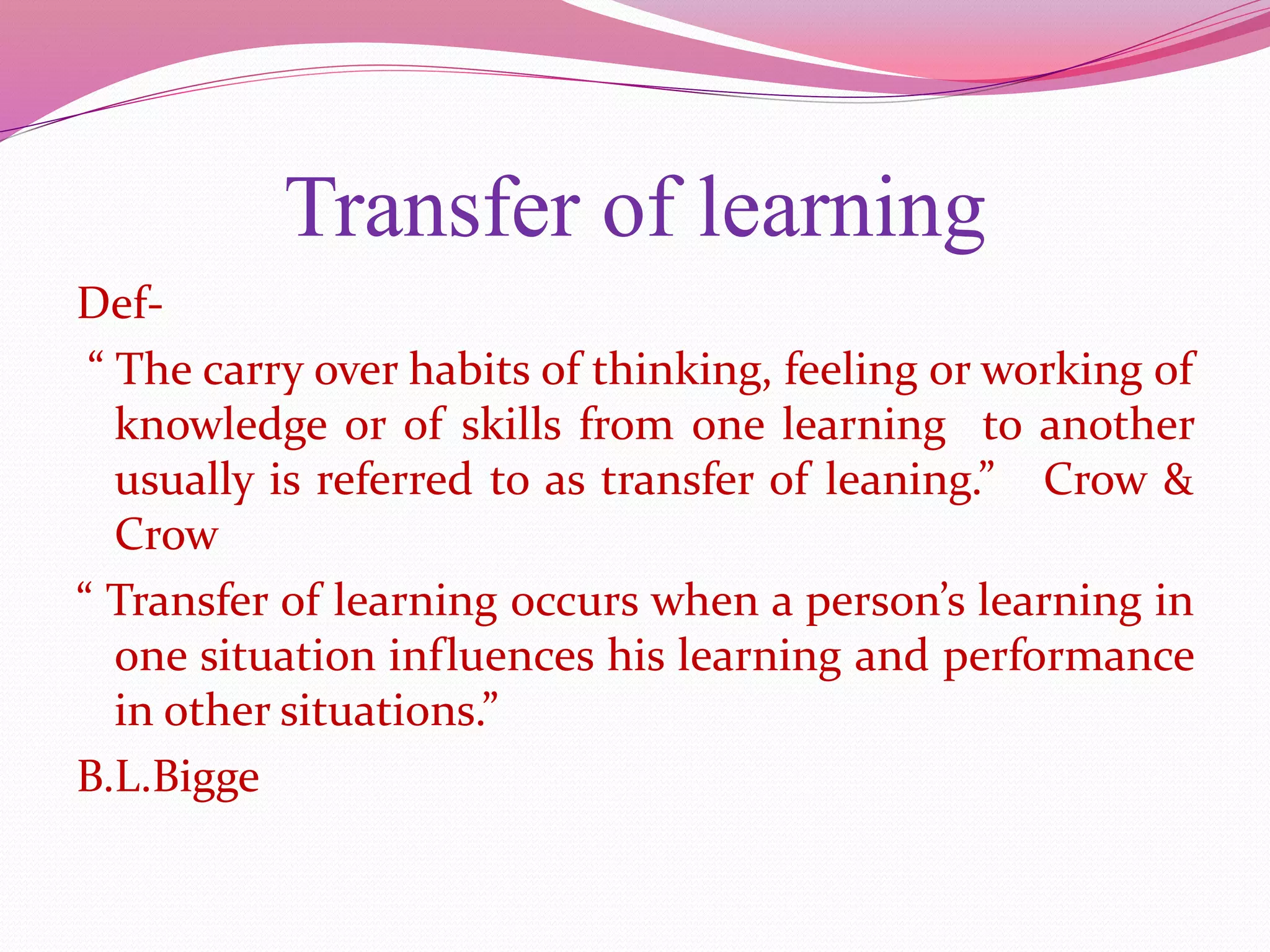Transfer of learning
Def-
“ The carry over habits of thinking, feeling or working of
knowledge or of skills from one learning to another
usually is referred to as transfer of leaning.” Crow &
Crow
“ Transfer of learning occurs when a person’s learning in
one situation influences his learning and performance
in other situations.”
B.L.Bigge
 