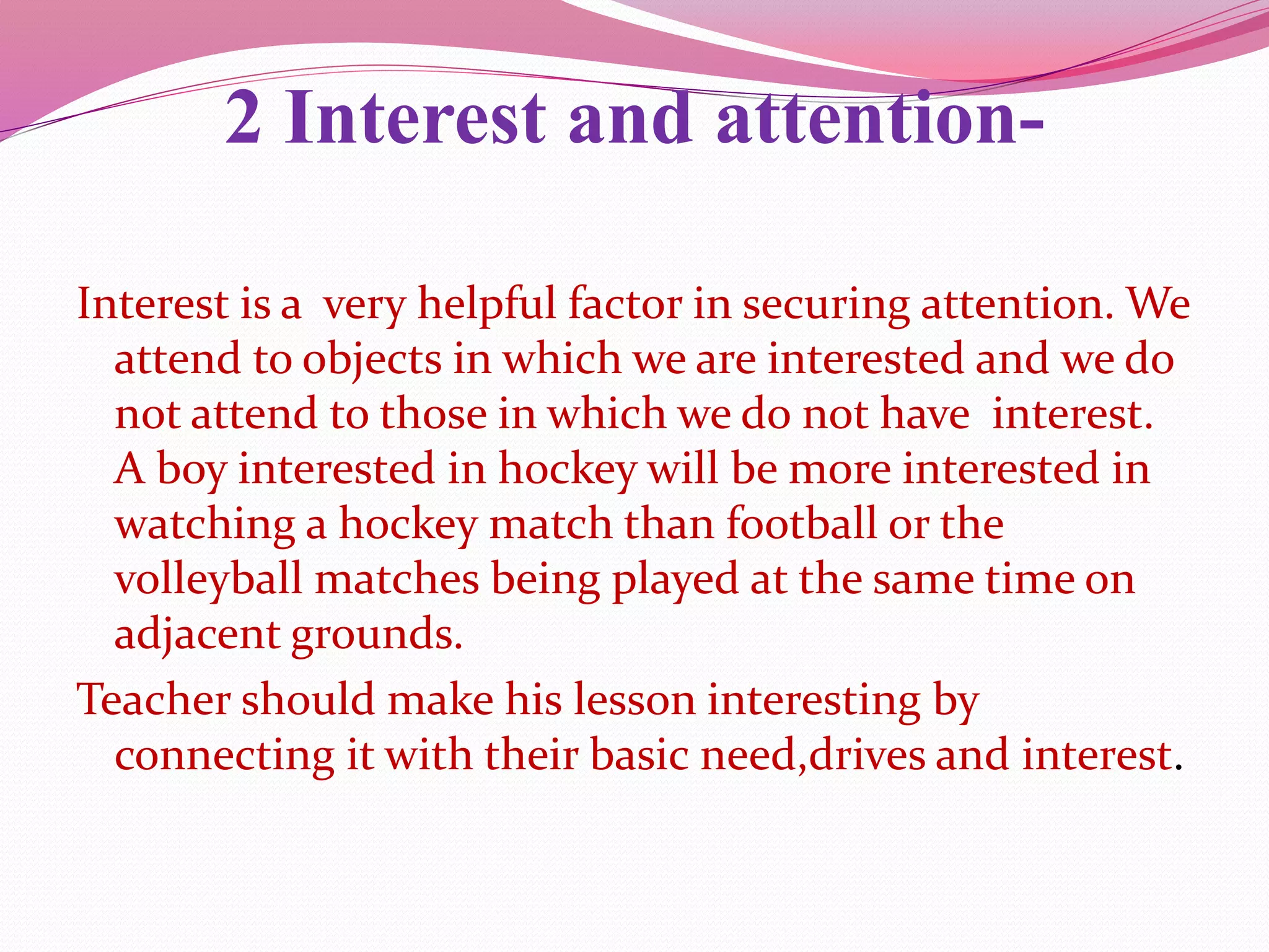 2 Interest and attention-
Interest is a very helpful factor in securing attention. We
attend to objects in which we are interested and we do
not attend to those in which we do not have interest.
A boy interested in hockey will be more interested in
watching a hockey match than football or the
volleyball matches being played at the same time on
adjacent grounds.
Teacher should make his lesson interesting by
connecting it with their basic need,drives and interest.
 