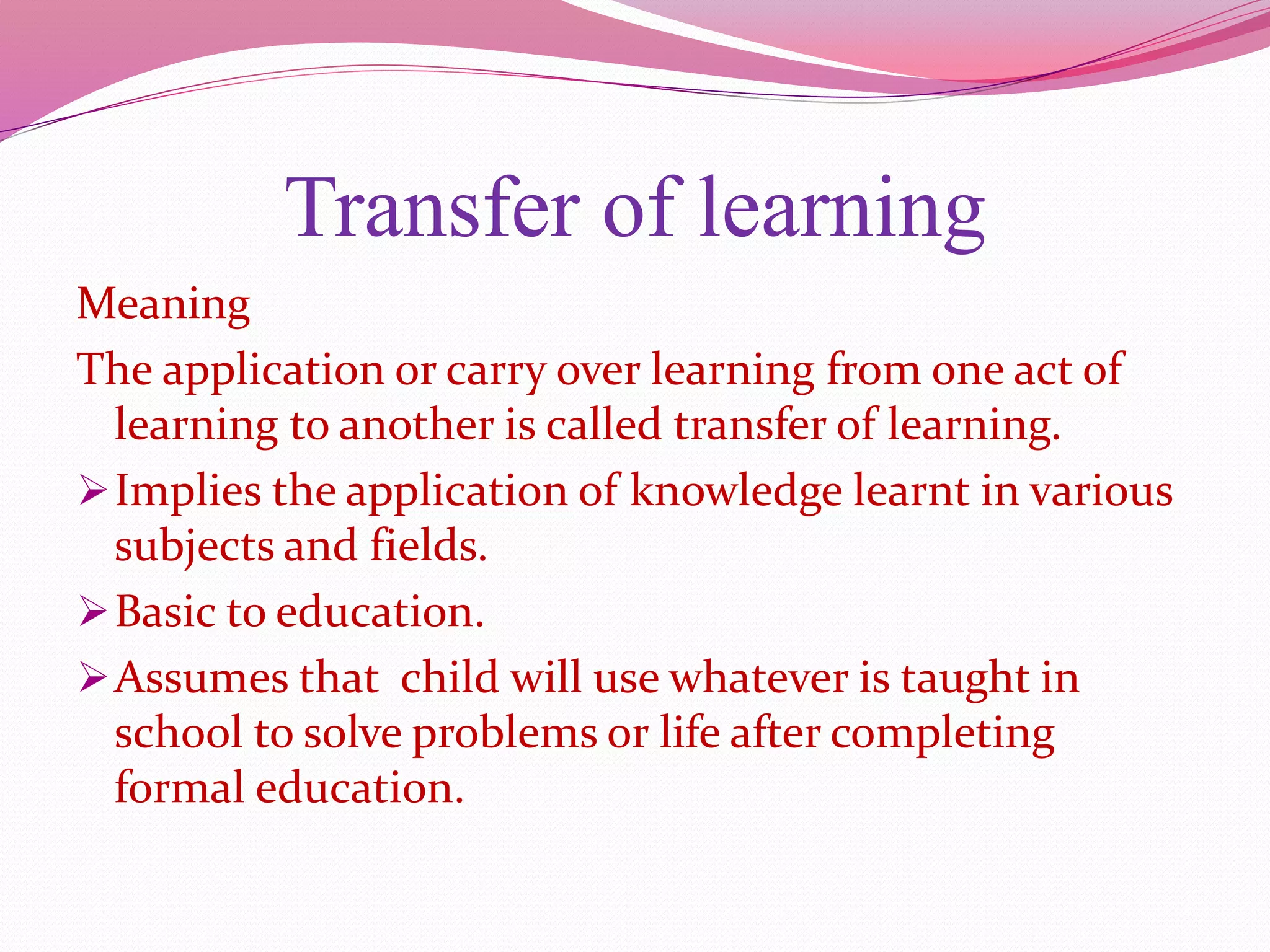 Transfer of learning
Meaning
The application or carry over learning from one act of
learning to another is called transfer of learning.
Implies the application of knowledge learnt in various
subjects and fields.
Basic to education.
Assumes that child will use whatever is taught in
school to solve problems or life after completing
formal education.
 
