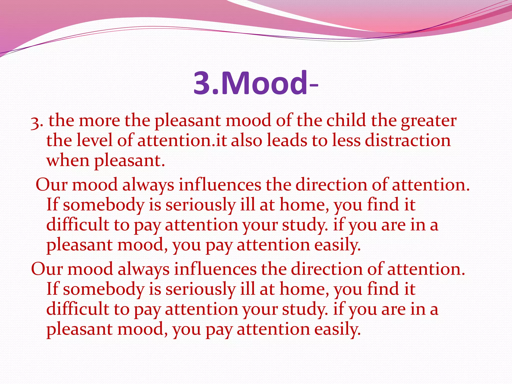 3.Mood-
3. the more the pleasant mood of the child the greater
the level of attention.it also leads to less distraction
when pleasant.
Our mood always influences the direction of attention.
If somebody is seriously ill at home, you find it
difficult to pay attention your study. if you are in a
pleasant mood, you pay attention easily.
Our mood always influences the direction of attention.
If somebody is seriously ill at home, you find it
difficult to pay attention your study. if you are in a
pleasant mood, you pay attention easily.
 