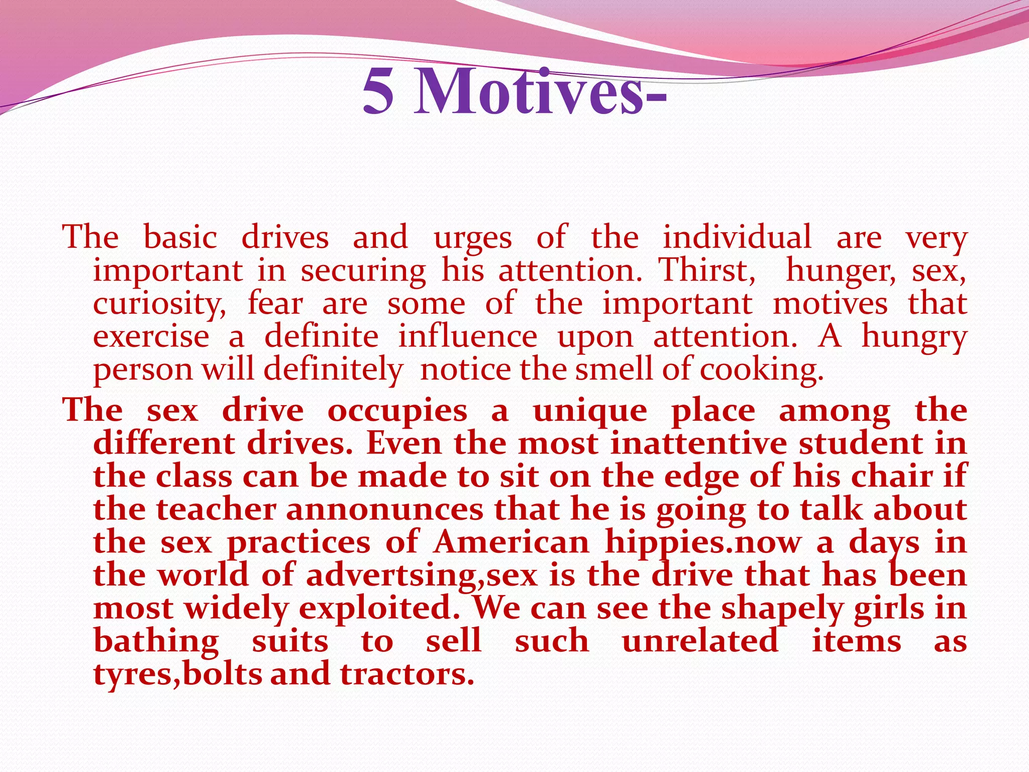 5 Motives-
The basic drives and urges of the individual are very
important in securing his attention. Thirst, hunger, sex,
curiosity, fear are some of the important motives that
exercise a definite influence upon attention. A hungry
person will definitely notice the smell of cooking.
The sex drive occupies a unique place among the
different drives. Even the most inattentive student in
the class can be made to sit on the edge of his chair if
the teacher annonunces that he is going to talk about
the sex practices of American hippies.now a days in
the world of advertsing,sex is the drive that has been
most widely exploited. We can see the shapely girls in
bathing suits to sell such unrelated items as
tyres,bolts and tractors.
 