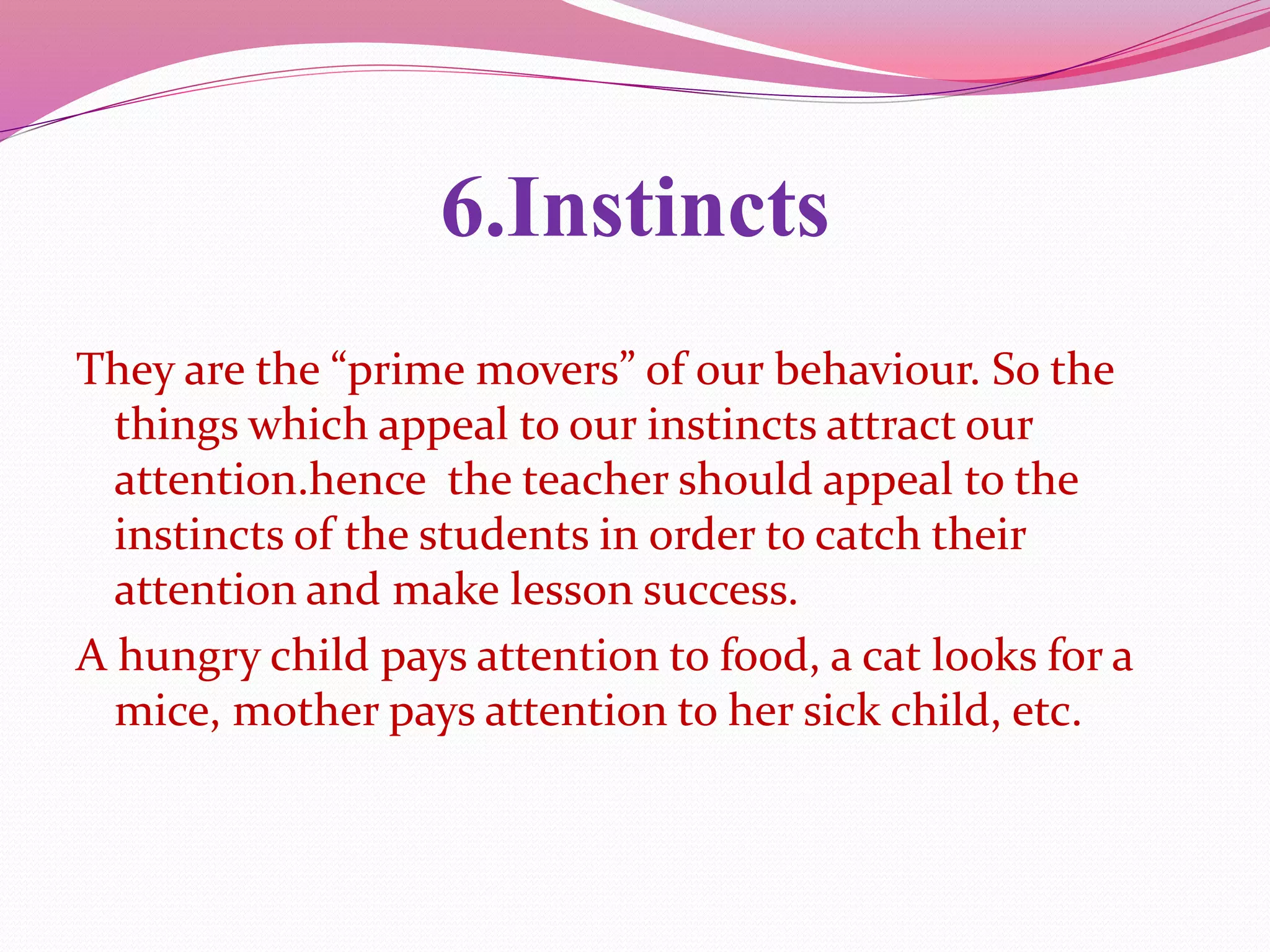 6.Instincts
They are the “prime movers” of our behaviour. So the
things which appeal to our instincts attract our
attention.hence the teacher should appeal to the
instincts of the students in order to catch their
attention and make lesson success.
A hungry child pays attention to food, a cat looks for a
mice, mother pays attention to her sick child, etc.
 