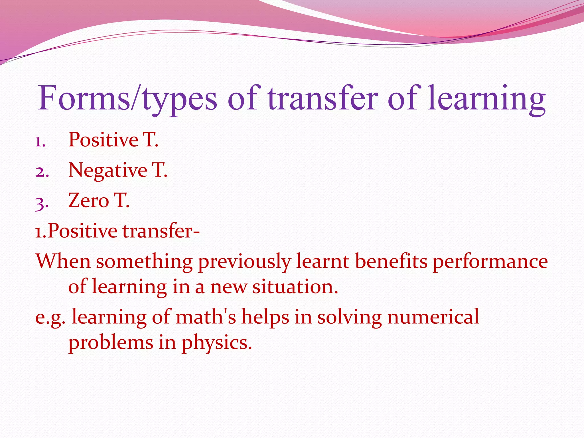 Forms/types of transfer of learning
1. Positive T.
2. Negative T.
3. Zero T.
1.Positive transfer-
When something previously learnt benefits performance
of learning in a new situation.
e.g. learning of math's helps in solving numerical
problems in physics.
 
