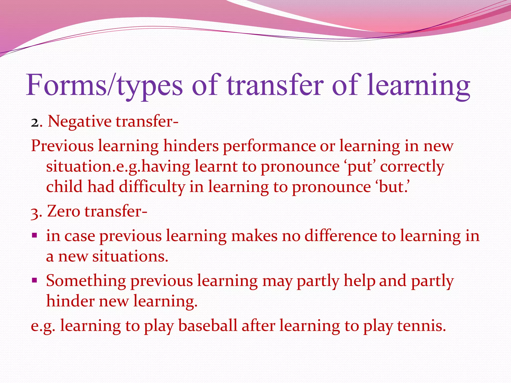 Forms/types of transfer of learning
2. Negative transfer-
Previous learning hinders performance or learning in new
situation.e.g.having learnt to pronounce ‘put’ correctly
child had difficulty in learning to pronounce ‘but.’
3. Zero transfer-
 in case previous learning makes no difference to learning in
a new situations.
 Something previous learning may partly help and partly
hinder new learning.
e.g. learning to play baseball after learning to play tennis.
 