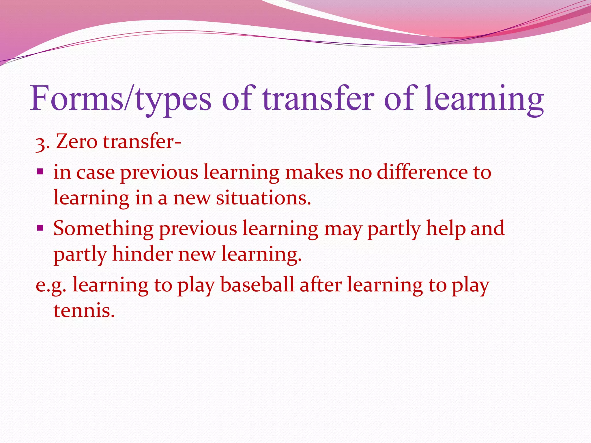 Forms/types of transfer of learning
3. Zero transfer-
 in case previous learning makes no difference to
learning in a new situations.
 Something previous learning may partly help and
partly hinder new learning.
e.g. learning to play baseball after learning to play
tennis.
 