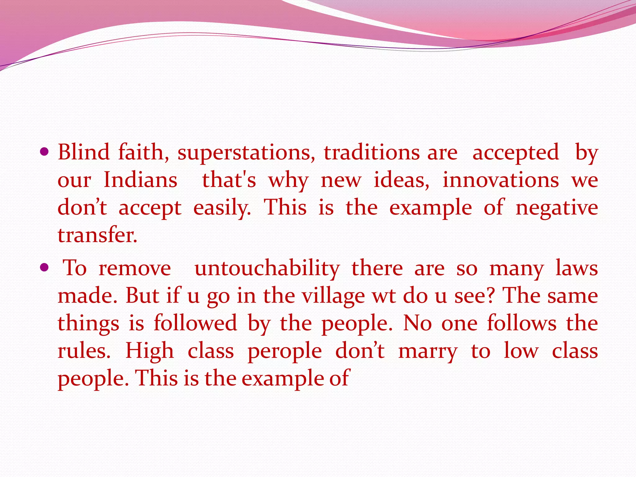 Blind faith, superstations, traditions are accepted by
our Indians that's why new ideas, innovations we
don’t accept easily. This is the example of negative
transfer.
 To remove untouchability there are so many laws
made. But if u go in the village wt do u see? The same
things is followed by the people. No one follows the
rules. High class perople don’t marry to low class
people. This is the example of
 