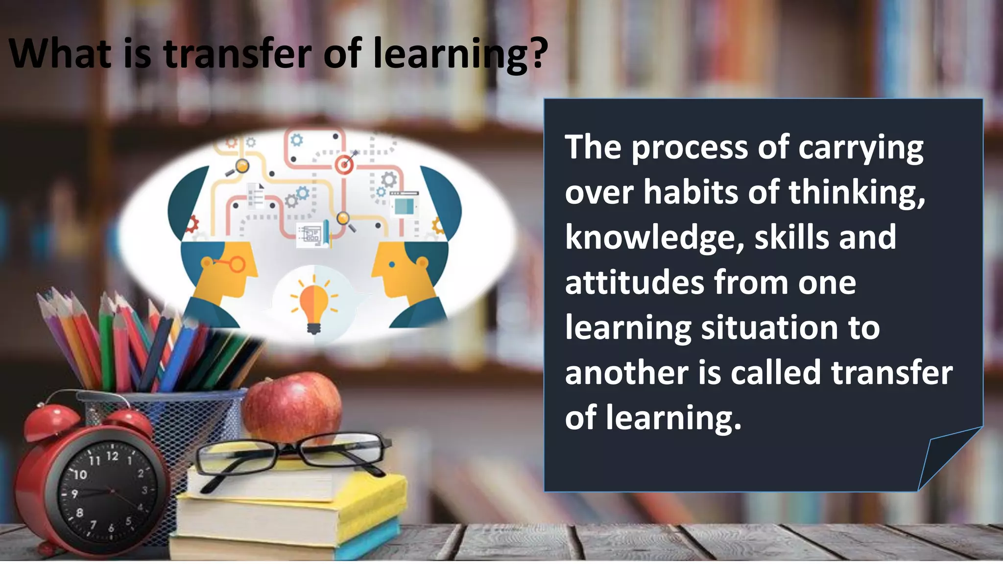 The process of carrying
over habits of thinking,
knowledge, skills and
attitudes from one
learning situation to
another is called transfer
of learning.
What is transfer of learning?