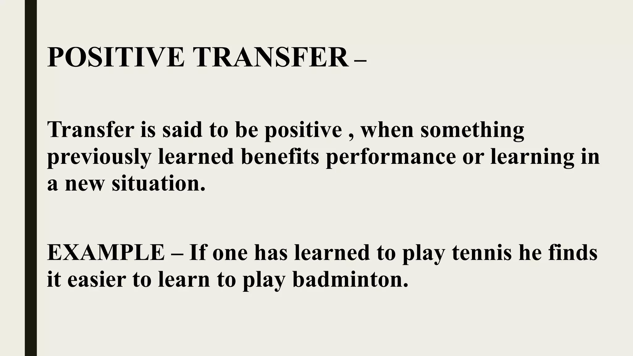 POSITIVE TRANSFER –
Transfer is said to be positive , when something
previously learned benefits performance or learning in
a new situation.
EXAMPLE – If one has learned to play tennis he finds
it easier to learn to play badminton.
 